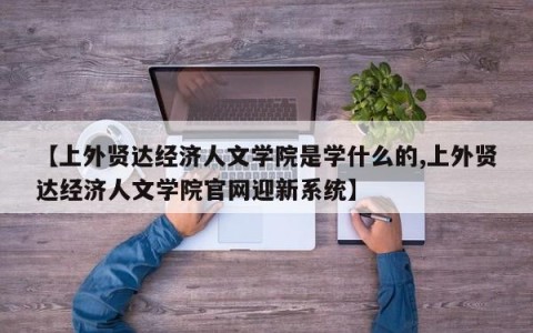 【上外贤达经济人文学院是学什么的,上外贤达经济人文学院官网迎新系统】