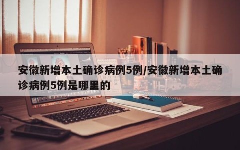安徽新增本土确诊病例5例/安徽新增本土确诊病例5例是哪里的