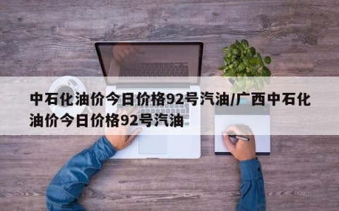 中石化油价今日价格92号汽油/广西中石化油价今日价格92号汽油