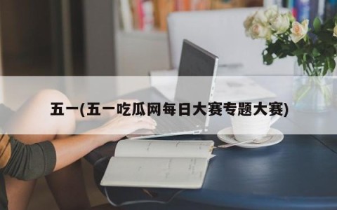五一(五一吃瓜网每日大赛专题大赛)