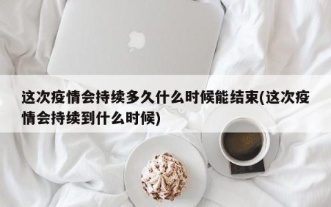 这次疫情会持续多久什么时候能结束(这次疫情会持续到什么时候)