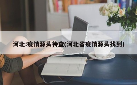 河北:疫情源头待查(河北省疫情源头找到)