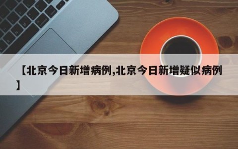 【北京今日新增病例,北京今日新增疑似病例】