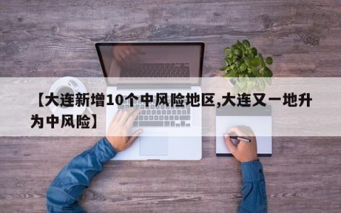 【大连新增10个中风险地区,大连又一地升为中风险】
