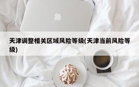 天津调整相关区域风险等级(天津当前风险等级)