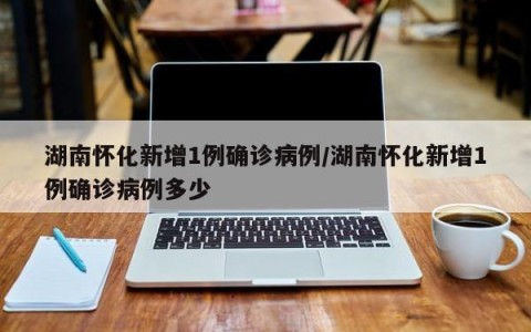 湖南怀化新增1例确诊病例/湖南怀化新增1例确诊病例多少