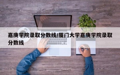 嘉庚学院录取分数线/厦门大学嘉庚学院录取分数线
