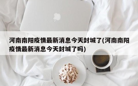 河南南阳疫情最新消息今天封城了(河南南阳疫情最新消息今天封城了吗)
