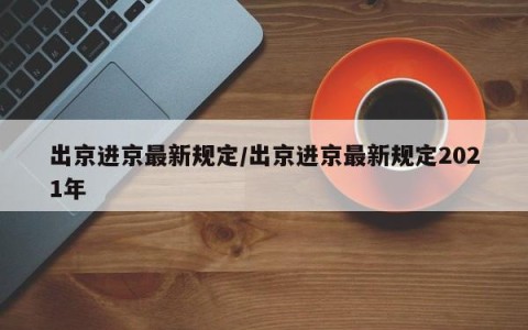 出京进京最新规定/出京进京最新规定2021年