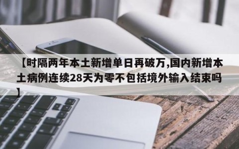 【时隔两年本土新增单日再破万,国内新增本土病例连续28天为零不包括境外输入结束吗】