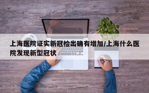 上海医院证实新冠检出确有增加/上海什么医院发现新型冠状