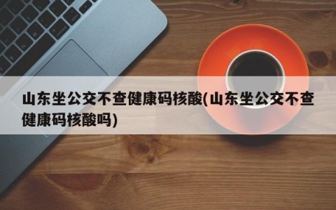 山东坐公交不查健康码核酸(山东坐公交不查健康码核酸吗)