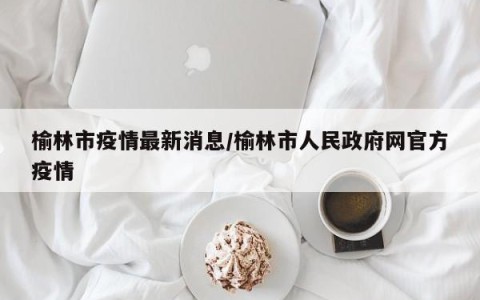 榆林市疫情最新消息/榆林市人民政府网官方疫情