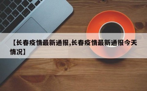 【长春疫情最新通报,长春疫情最新通报今天情况】