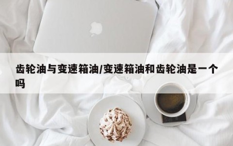 齿轮油与变速箱油/变速箱油和齿轮油是一个吗