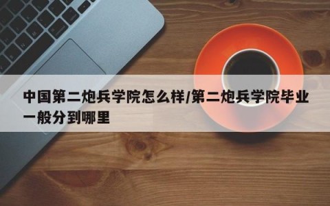 中国第二炮兵学院怎么样/第二炮兵学院毕业一般分到哪里