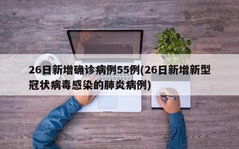 26日新增确诊病例55例(26日新增新型冠状病毒感染的肺炎病例)