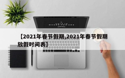 【2021年春节假期,2021年春节假期放假时间表】