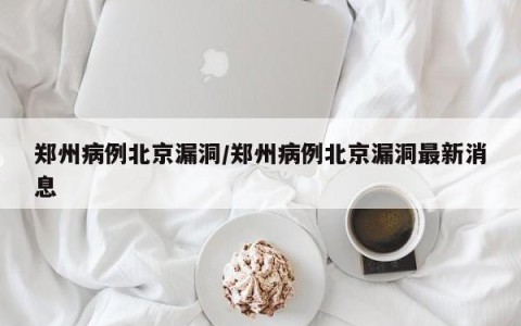 郑州病例北京漏洞/郑州病例北京漏洞最新消息