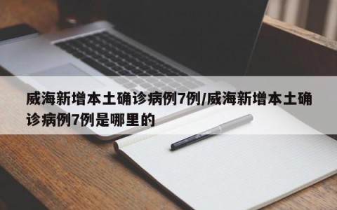 威海新增本土确诊病例7例/威海新增本土确诊病例7例是哪里的