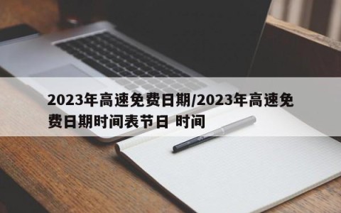 2023年高速免费日期/2023年高速免费日期时间表节日 时间