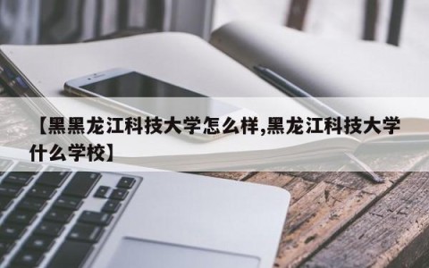 【黑黑龙江科技大学怎么样,黑龙江科技大学什么学校】