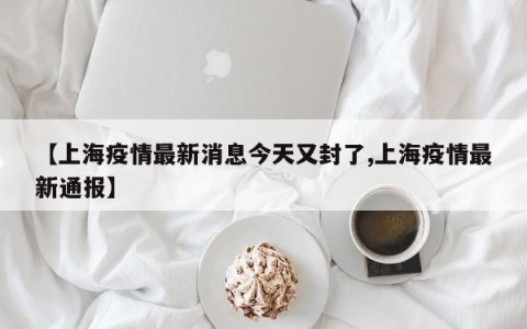 【上海疫情最新消息今天又封了,上海疫情最新通报】