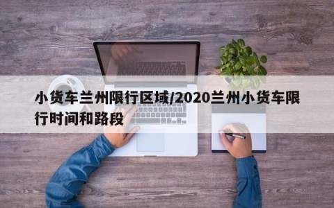 小货车兰州限行区域/2020兰州小货车限行时间和路段