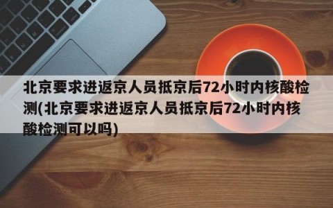 北京要求进返京人员抵京后72小时内核酸检测(北京要求进返京人员抵京后72小时内核酸检测可以吗)