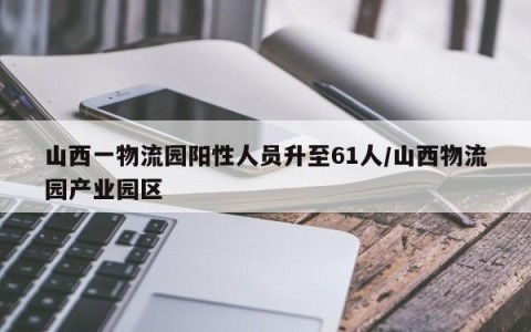 山西一物流园阳性人员升至61人/山西物流园产业园区