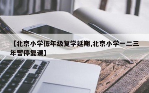 【北京小学低年级复学延期,北京小学一二三年暂停复课】