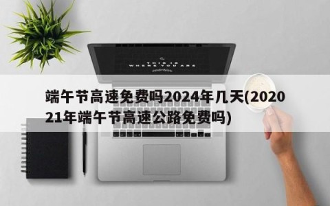 端午节高速免费吗2024年几天(202021年端午节高速公路免费吗)