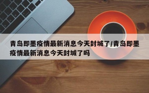青岛即墨疫情最新消息今天封城了/青岛即墨疫情最新消息今天封城了吗
