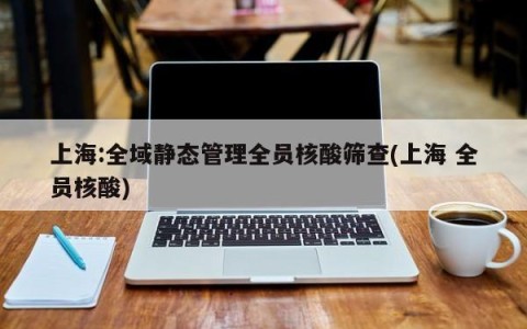 上海:全域静态管理全员核酸筛查(上海 全员核酸)