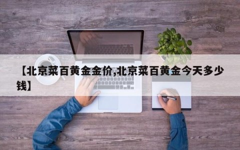 【北京菜百黄金金价,北京菜百黄金今天多少钱】
