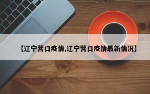 【辽宁营口疫情,辽宁营口疫情最新情况】