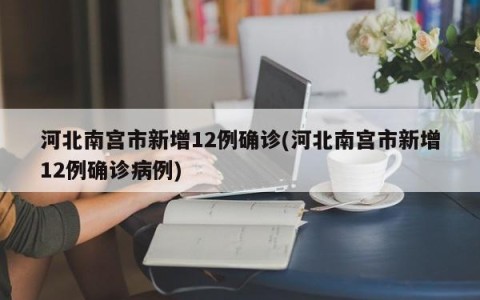 河北南宫市新增12例确诊(河北南宫市新增12例确诊病例)