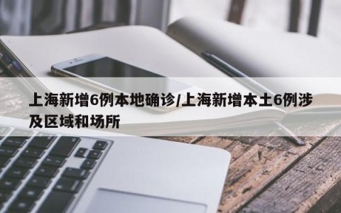 上海新增6例本地确诊/上海新增本土6例涉及区域和场所