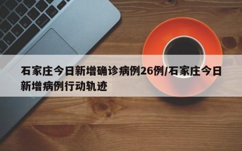 石家庄今日新增确诊病例26例/石家庄今日新增病例行动轨迹