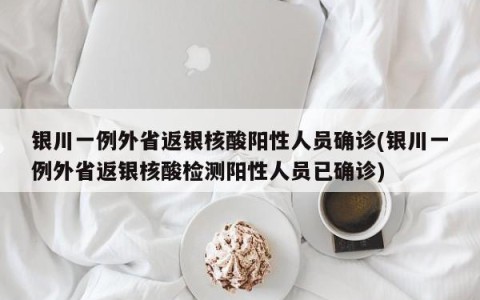 银川一例外省返银核酸阳性人员确诊(银川一例外省返银核酸检测阳性人员已确诊)