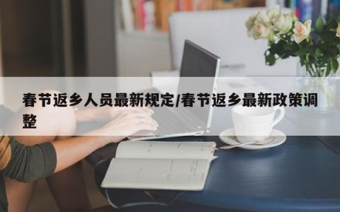 春节返乡人员最新规定/春节返乡最新政策调整