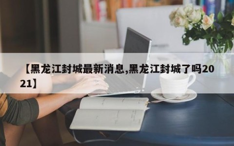【黑龙江封城最新消息,黑龙江封城了吗2021】