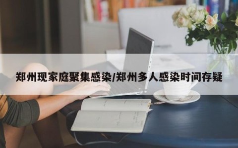 郑州现家庭聚集感染/郑州多人感染时间存疑