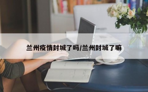 兰州疫情封城了吗/兰州封城了嘛