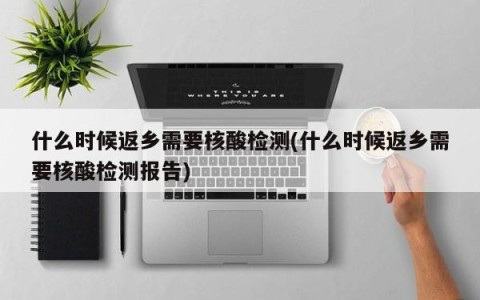 什么时候返乡需要核酸检测(什么时候返乡需要核酸检测报告)
