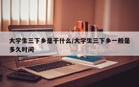 大学生三下乡是干什么/大学生三下乡一般是多久时间