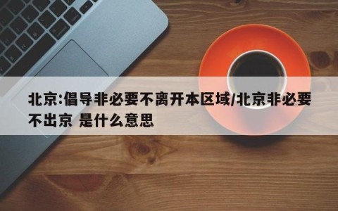 北京:倡导非必要不离开本区域/北京非必要不出京 是什么意思