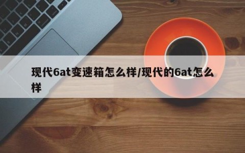 现代6at变速箱怎么样/现代的6at怎么样