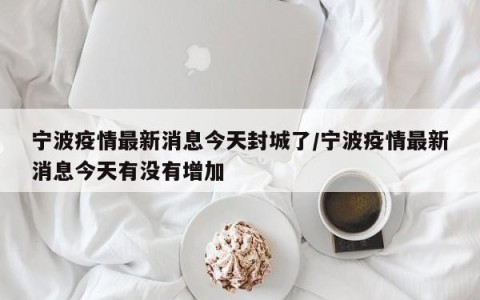 宁波疫情最新消息今天封城了/宁波疫情最新消息今天有没有增加