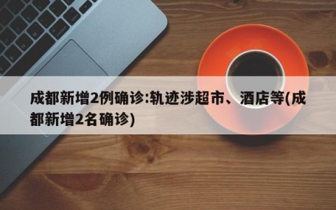 成都新增2例确诊:轨迹涉超市、酒店等(成都新增2名确诊)